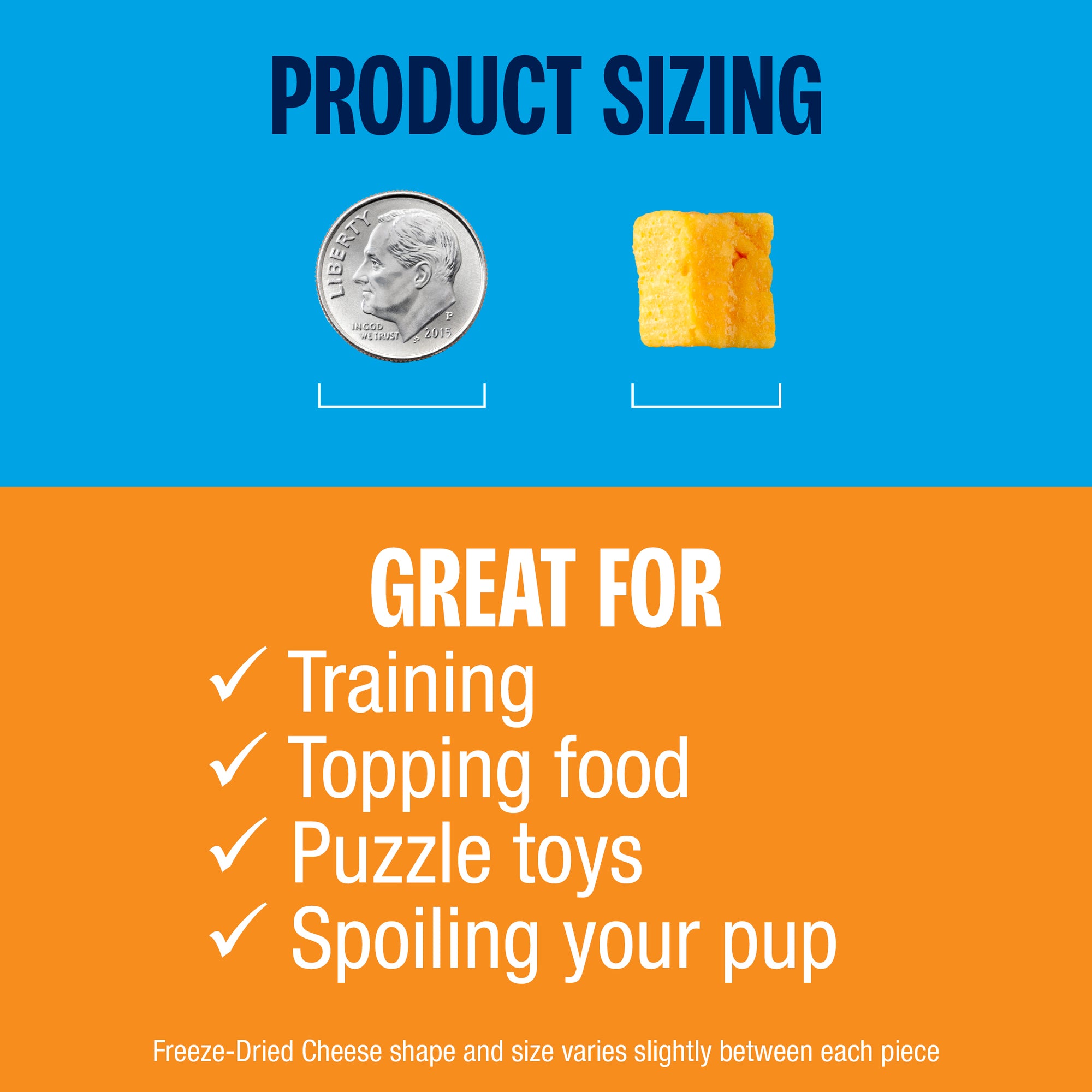 Product pieces are approximately the size of a dime. Great for training, topping food, puzzle toys, and spoiling your pup. Freeze-Dried Cheese shape and size varies slightly between each piece. 