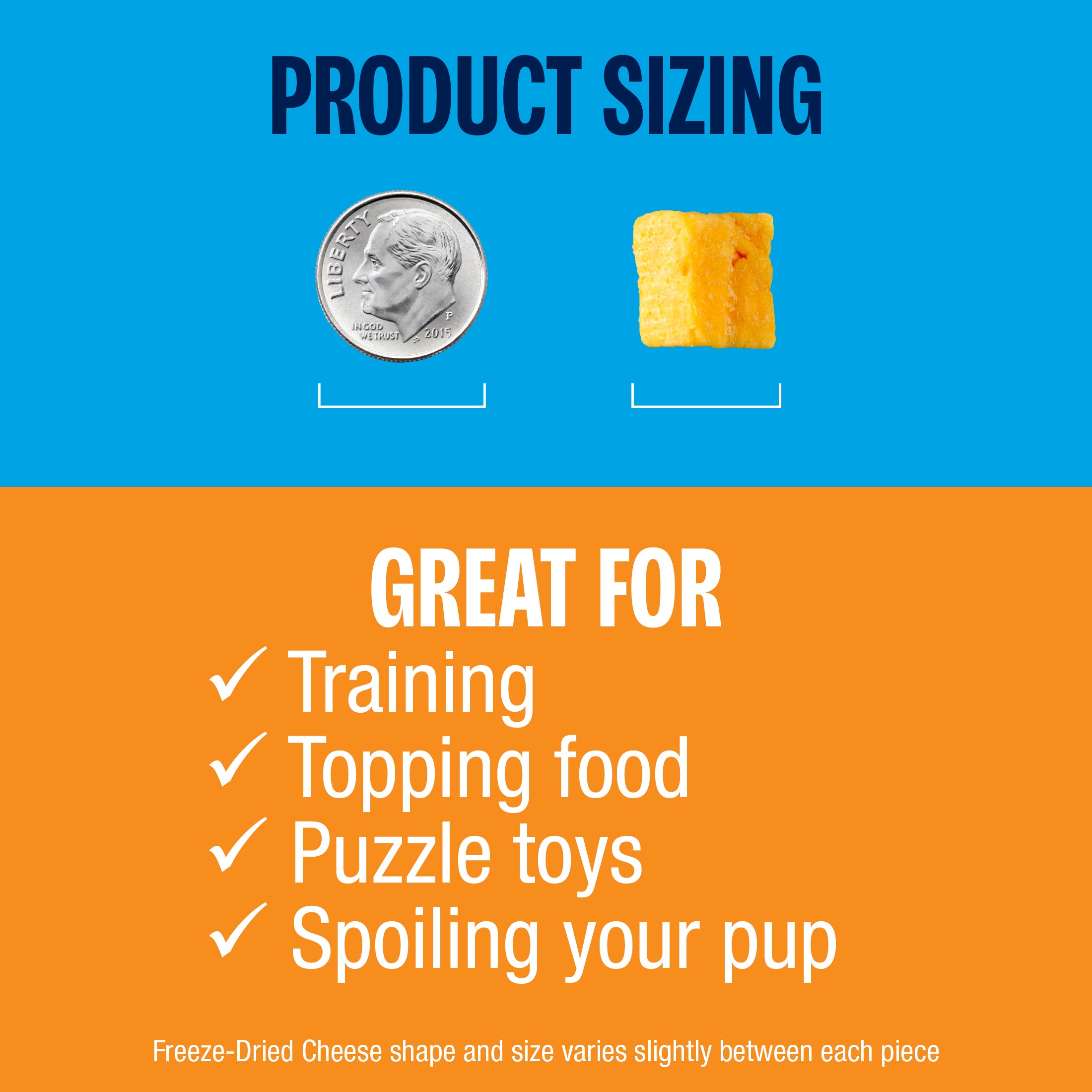 Product pieces are approximately the size of a dime. Great for training, topping food, puzzle toys, and spoiling your pup. Freeze-Dried Cheese shape and size varies slightly between each piece. 